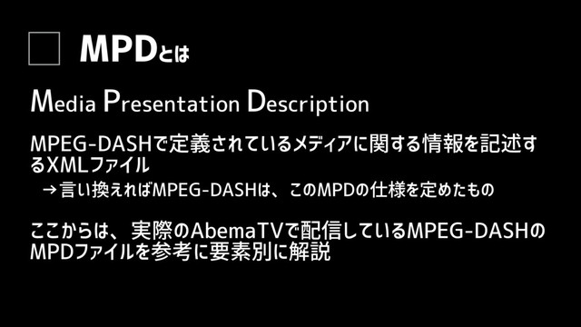 MPDとは
MPEG-DASHで定義されているメディアに関する情報を記述す
るXMLファイル
→言い換えればMPEG-DASHは、このMPDの仕様を定めたもの
ここからは、実際のAbemaTVで配信しているMPEG-DASHの
MPDファイルを参考に要素別に解説
Media Presentation Description
