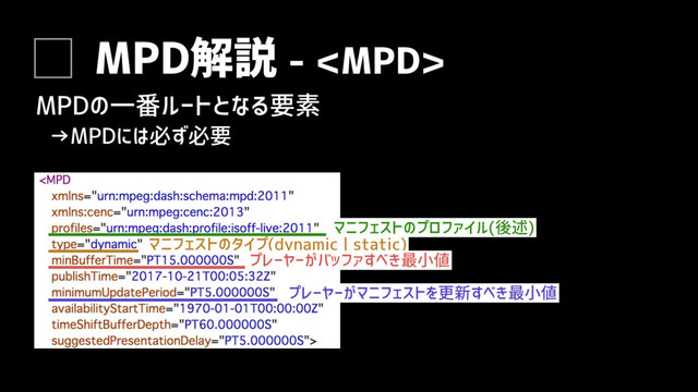 MPD解説 - 
MPDの一番ルートとなる要素
マニフェストのタイプ(dynamic | static)
プレーヤーがバッファすべき最小値
プレーヤーがマニフェストを更新すべき最小値
マニフェストのプロファイル(後述)
→MPDには必ず必要
