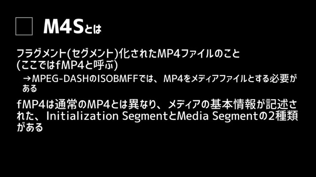 M4Sとは
フラグメント(セグメント)化されたMP4ファイルのこと
(ここではfMP4と呼ぶ)
→MPEG-DASHのISOBMFFでは、MP4をメディアファイルとする必要が
ある
fMP4は通常のMP4とは異なり、メディアの基本情報が記述さ
れた、Initialization SegmentとMedia Segmentの2種類
がある
