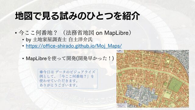 地図で見る試みのひとつを紹介
• 今ここ何番地？ （法務省地図 on MapLibre）
• by 土地家屋調査士 白土洋介氏
• https://office-shirado.github.io/Moj_Maps/
• MapLibreを使って開発(開発早かった！)
※今日は データのビジュアライズ
例として、「今ここ何番地？」を
使わせていただきます。
ありがとうございます。
