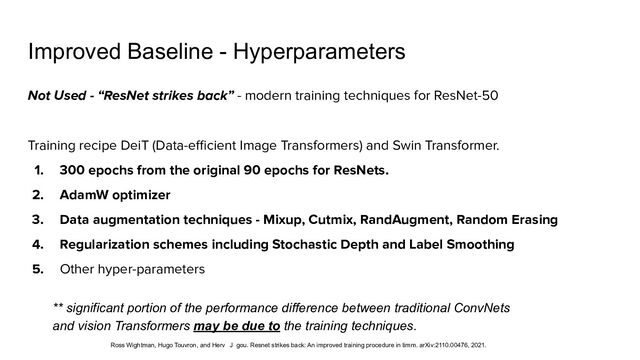 Improved Baseline - Hyperparameters
Not Used - “ResNet strikes back” - modern training techniques for ResNet-50
Training recipe DeiT (Data-eﬃcient Image Transformers) and Swin Transformer.
1. 300 epochs from the original 90 epochs for ResNets.
2. AdamW optimizer
3. Data augmentation techniques - Mixup, Cutmix, RandAugment, Random Erasing
4. Regularization schemes including Stochastic Depth and Label Smoothing
5. Other hyper-parameters
** significant portion of the performance difference between traditional ConvNets
and vision Transformers may be due to the training techniques.
Ross Wightman, Hugo Touvron, and Herv  J gou. Resnet strikes back: An improved training procedure in timm. arXiv:2110.00476, 2021.
