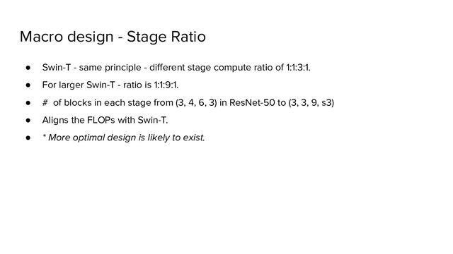 Macro design - Stage Ratio
● Swin-T - same principle - diﬀerent stage compute ratio of 1:1:3:1.
● For larger Swin-T - ratio is 1:1:9:1.
● # of blocks in each stage from (3, 4, 6, 3) in ResNet-50 to (3, 3, 9, s3)
● Aligns the FLOPs with Swin-T.
● * More optimal design is likely to exist.
