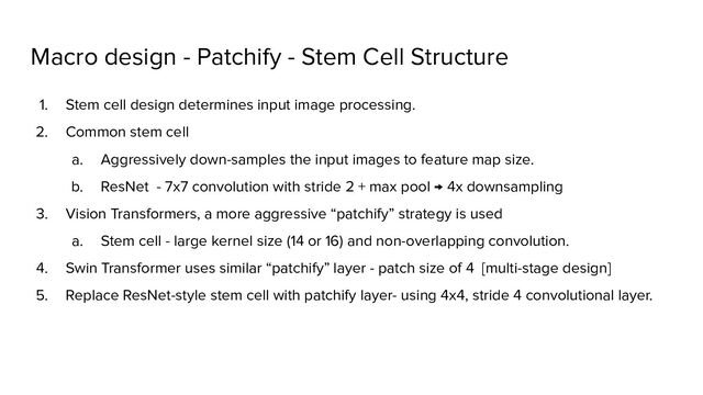 Macro design - Patchify - Stem Cell Structure
1. Stem cell design determines input image processing.
2. Common stem cell
a. Aggressively down-samples the input images to feature map size.
b. ResNet - 7x7 convolution with stride 2 + max pool → 4x downsampling
3. Vision Transformers, a more aggressive “patchify” strategy is used
a. Stem cell - large kernel size (14 or 16) and non-overlapping convolution.
4. Swin Transformer uses similar “patchify” layer - patch size of 4 [multi-stage design]
5. Replace ResNet-style stem cell with patchify layer- using 4x4, stride 4 convolutional layer.

