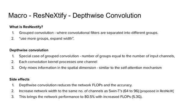 Macro - ResNeXtify - Depthwise Convolution
What is ResNextify?
1. Grouped convolution - where convolutional ﬁlters are separated into diﬀerent groups.
2. “use more groups, expand width”.
Depthwise convolution
1. Special case of grouped convolution - number of groups equal to the number of input channels,
2. Each convolution kernel processes one channel
3. Only mixes information in the spatial dimension - similar to the self-attention mechanism
Side eﬀects
1. Depthwise convolution reduces the network FLOPs and the accuracy.
2. Increase network width to the same no. of channels as Swin-T’s (64 to 96) [proposed in ResNeXt]
3. This brings the network performance to 80.5% with increased FLOPs (5.3G).
