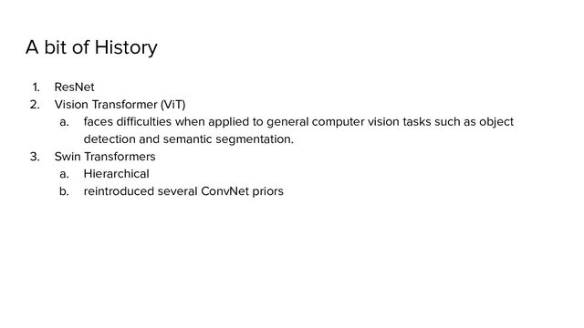 A bit of History
1. ResNet
2. Vision Transformer (ViT)
a. faces diﬃculties when applied to general computer vision tasks such as object
detection and semantic segmentation.
3. Swin Transformers
a. Hierarchical
b. reintroduced several ConvNet priors
