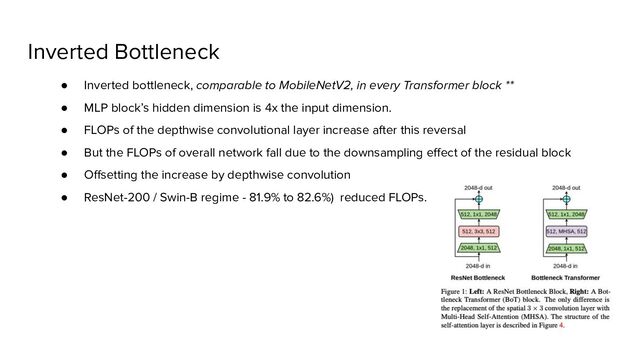 Inverted Bottleneck
● Inverted bottleneck, comparable to MobileNetV2, in every Transformer block **
● MLP block’s hidden dimension is 4x the input dimension.
● FLOPs of the depthwise convolutional layer increase after this reversal
● But the FLOPs of overall network fall due to the downsampling eﬀect of the residual block
● Oﬀsetting the increase by depthwise convolution
● ResNet-200 / Swin-B regime - 81.9% to 82.6%) reduced FLOPs.
