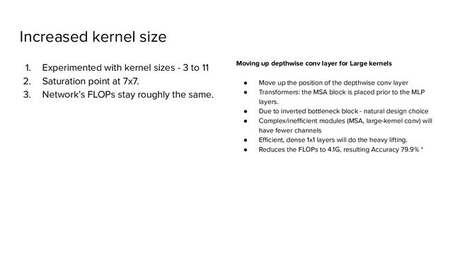 Increased kernel size
1. Experimented with kernel sizes - 3 to 11
2. Saturation point at 7x7.
3. Network’s FLOPs stay roughly the same.
Moving up depthwise conv layer for Large kernels
● Move up the position of the depthwise conv layer
● Transformers: the MSA block is placed prior to the MLP
layers.
● Due to inverted bottleneck block - natural design choice
● Complex/ineﬃcient modules (MSA, large-kernel conv) will
have fewer channels
● Eﬃcient, dense 1x1 layers will do the heavy lifting.
● Reduces the FLOPs to 4.1G, resulting Accuracy 79.9% *
