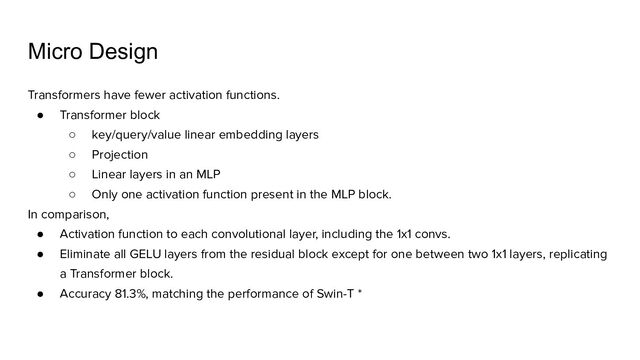 Micro Design
Transformers have fewer activation functions.
● Transformer block
○ key/query/value linear embedding layers
○ Projection
○ Linear layers in an MLP
○ Only one activation function present in the MLP block.
In comparison,
● Activation function to each convolutional layer, including the 1x1 convs.
● Eliminate all GELU layers from the residual block except for one between two 1x1 layers, replicating
a Transformer block.
● Accuracy 81.3%, matching the performance of Swin-T *
