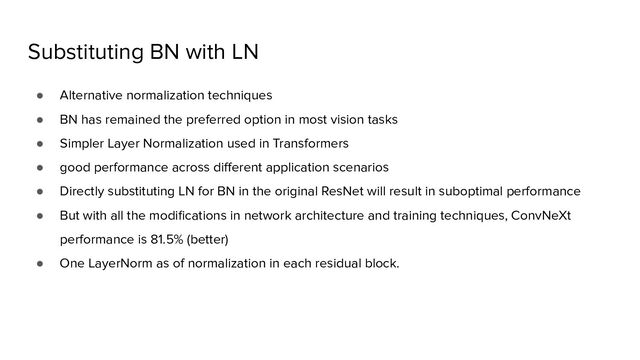 Substituting BN with LN
● Alternative normalization techniques
● BN has remained the preferred option in most vision tasks
● Simpler Layer Normalization used in Transformers
● good performance across diﬀerent application scenarios
● Directly substituting LN for BN in the original ResNet will result in suboptimal performance
● But with all the modiﬁcations in network architecture and training techniques, ConvNeXt
performance is 81.5% (better)
● One LayerNorm as of normalization in each residual block.
