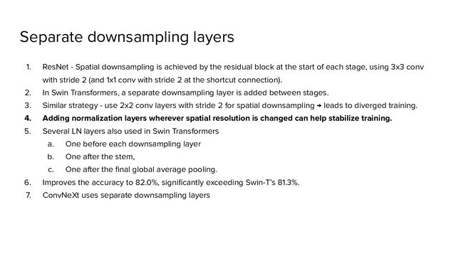 Separate downsampling layers
1. ResNet - Spatial downsampling is achieved by the residual block at the start of each stage, using 3x3 conv
with stride 2 (and 1x1 conv with stride 2 at the shortcut connection).
2. In Swin Transformers, a separate downsampling layer is added between stages.
3. Similar strategy - use 2x2 conv layers with stride 2 for spatial downsampling → leads to diverged training.
4. Adding normalization layers wherever spatial resolution is changed can help stabilize training.
5. Several LN layers also used in Swin Transformers
a. One before each downsampling layer
b. One after the stem,
c. One after the ﬁnal global average pooling.
6. Improves the accuracy to 82.0%, signiﬁcantly exceeding Swin-T’s 81.3%.
7. ConvNeXt uses separate downsampling layers
