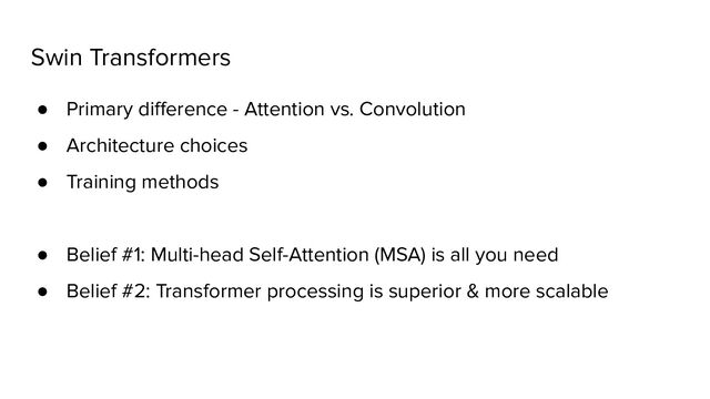 Swin Transformers
● Primary diﬀerence - Attention vs. Convolution
● Architecture choices
● Training methods
● Belief #1: Multi-head Self-Attention (MSA) is all you need
● Belief #2: Transformer processing is superior & more scalable
