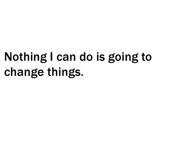 Nothing I can do is going to
change things.
