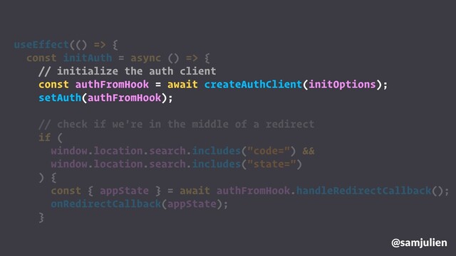 @samjulien
useEffect(() => {
const initAuth = async () => {
// initialize the auth client
const authFromHook = await createAuthClient(initOptions);
setAuth(authFromHook);
// check if we're in the middle of a redirect
if (
window.location.search.includes("code=") &&
window.location.search.includes("state=")
) {
const { appState } = await authFromHook.handleRedirectCallback();
onRedirectCallback(appState);
}
