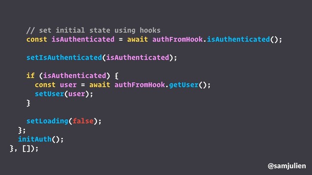 @samjulien
// set initial state using hooks
const isAuthenticated = await authFromHook.isAuthenticated();
setIsAuthenticated(isAuthenticated);
if (isAuthenticated) {
const user = await authFromHook.getUser();
setUser(user);
}
setLoading(false);
};
initAuth();
}, []);
