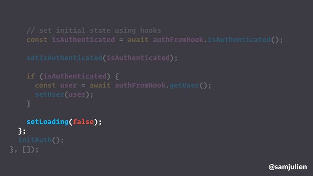 @samjulien
// set initial state using hooks
const isAuthenticated = await authFromHook.isAuthenticated();
setIsAuthenticated(isAuthenticated);
if (isAuthenticated) {
const user = await authFromHook.getUser();
setUser(user);
}
setLoading(false);
};
initAuth();
}, []);
