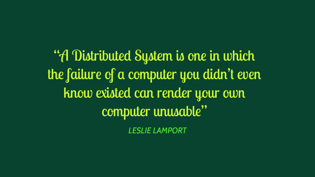 LESLIE LAMPORT
“A Distributed System is one in which
the failure of a computer you didn’t even
know existed can render your own
computer unusable”
