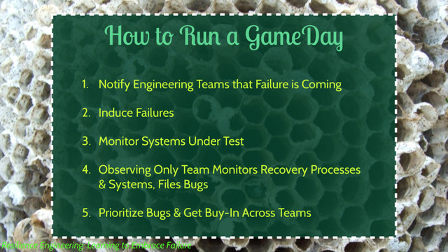 How to Run a GameDay
1. Notify Engineering Teams that Failure is Coming
2. Induce Failures
3. Monitor Systems Under Test
4. Observing Only Team Monitors Recovery Processes
& Systems, Files Bugs
5. Prioritize Bugs & Get Buy-In Across Teams
Resilience Engineering: Learning to Embrace Failure
