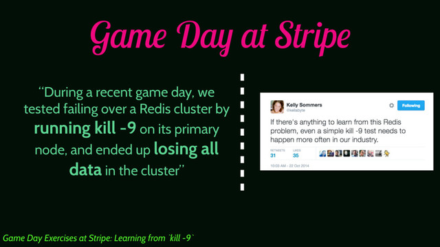 Game Day at Stripe
“During a recent game day, we
tested failing over a Redis cluster by
running kill -9 on its primary
node, and ended up losing all
data in the cluster”
Game Day Exercises at Stripe: Learning from `kill -9`
