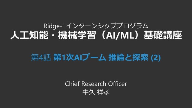 Ridge-i インターンシッププログラム
人工知能・機械学習（AI/ML）基礎講座
第4話 第1次AIブーム 推論と探索 (2)
Chief Research Officer
牛久 祥孝
