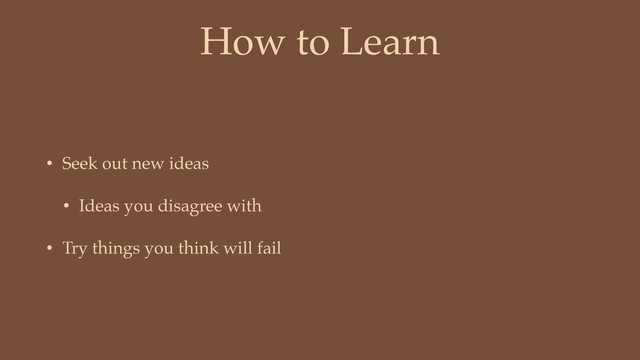 How to Learn
• Seek out new ideas
• Ideas you disagree with
• Try things you think will fail
