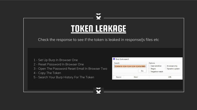 TOKEN LEAKAGE
Check the response to see if the token is leaked in response/js files etc
1 - Set Up Burp In Browser One
2 - Reset Password In Browser One
3 - Open The Password Reset Email In Browser Two
4 - Copy The Token
5 - Search Your Burp History For The Token
