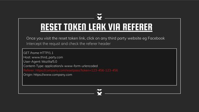 RESET TOKEN LEAK VIA REFERER
Once you visit the reset token link, click on any third party website eg Facebook
Intercept the requst and check the referer header
GET /home HTTP/1.1
Host: www.third_party.com
User-Agent: Mozilla/5.0
Content-Type: application/x-www-form-urlencoded
Referer: https://company.com/resetpass?token=123-456-123-456
Origin: https://www.company.com
