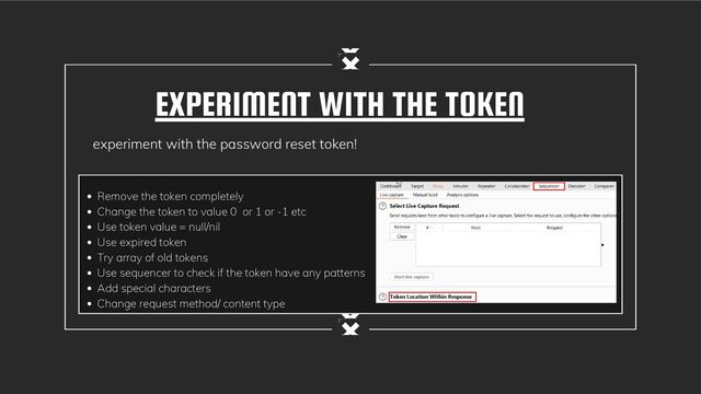 EXPERIMENT WITH THE TOKEN
experiment with the password reset token!
Remove the token completely
Change the token to value 0 or 1 or -1 etc
Use token value = null/nil
Use expired token
Try array of old tokens
Use sequencer to check if the token have any patterns
Add special characters
Change request method/ content type
