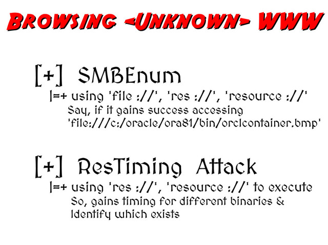 Browsing  WWW
Browsing  WWW
[+] SMBEnum
|=+ using 'file ://', 'res ://', 'resource ://'
Say, if it gains success accessing
'file:///c:/oracle/ora81/bin/orclcontainer.bmp'
[+] ResTiming Attack
|=+ using 'res ://', 'resource ://' to execute
So, gains timing for different binaries &
Identify which exists
