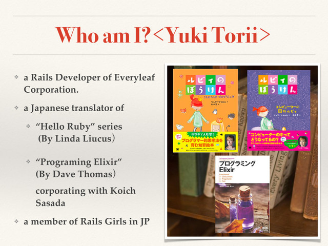 Who am I?
❖ a Rails Developer of Everyleaf
Corporation.
❖ a Japanese translator of
❖ “Hello Ruby” series 
(By Linda Liucusʣ
❖ “Programing Elixir”  
(By Dave Thomasʣ
corporating with Koich
Sasada
❖ a member of Rails Girls in JP
