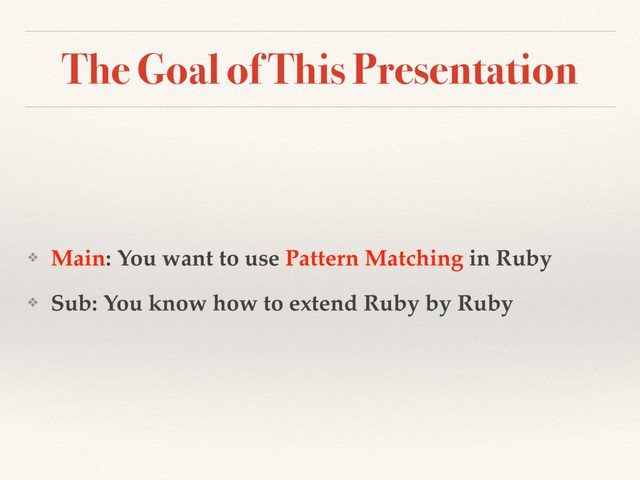 The Goal of This Presentation
❖ Main: You want to use Pattern Matching in Ruby
❖ Sub: You know how to extend Ruby by Ruby
