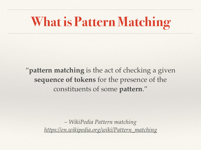 What is Pattern Matching
“pattern matching is the act of checking a given
sequence of tokens for the presence of the
constituents of some pattern.”
– WikiPedia Pattern matching 
https://en.wikipedia.org/wiki/Pattern_matching
