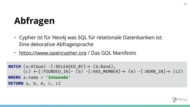 Abfragen
• Cypher ist für Neo4j was SQL für relationale Datenbanken ist:  
Eine dekorative Abfragesprache
• https://www.opencypher.org / Das GQL Manifesto
MATCH (a:Album) -[:RELEASED_BY]"# (b:Band),
(c) "$[:FOUNDED_IN]- (b) -[:HAS_MEMBER]"# (m) -[:BORN_IN]"# (c2)
WHERE a.name = 'Innuendo'
RETURN a, b, m, c, c2
15
