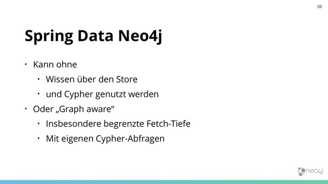 Spring Data Neo4j
• Kann ohne
• Wissen über den Store
• und Cypher genutzt werden
• Oder „Graph aware“
• Insbesondere begrenzte Fetch-Tiefe
• Mit eigenen Cypher-Abfragen
39
