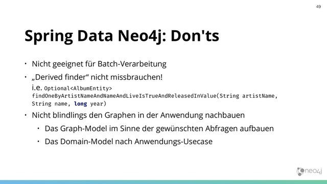 Spring Data Neo4j: Don'ts
• Nicht geeignet für Batch-Verarbeitung
• „Derived ﬁnder“ nicht missbrauchen! 
i.e. Optional
findOneByArtistNameAndNameAndLiveIsTrueAndReleasedInValue(String artistName,
String name, long year)
• Nicht blindlings den Graphen in der Anwendung nachbauen
• Das Graph-Model im Sinne der gewünschten Abfragen aufbauen
• Das Domain-Model nach Anwendungs-Usecase
49
