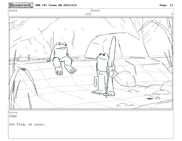 Scene
103
Panel
5
Dialog
TOAD
Yes Frog, as usual.
SMH 101 Clean AM 20211015 Page 13
