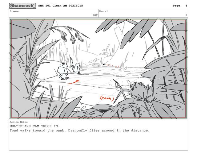 Scene
102
Panel
1
Action Notes
MULTIPLANE CAM TRUCK IN.
Toad walks toward the bank. Dragonfly flies around in the distance.
SMH 101 Clean AM 20211015 Page 4
