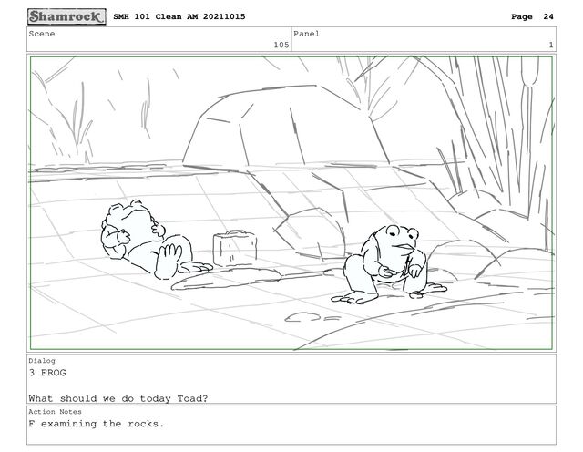 Scene
105
Panel
1
Dialog
3 FROG
What should we do today Toad?
Action Notes
F examining the rocks.
SMH 101 Clean AM 20211015 Page 24
