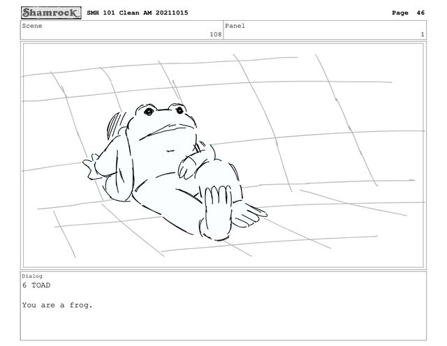 Scene
108
Panel
1
Dialog
6 TOAD
You are a frog.
SMH 101 Clean AM 20211015 Page 46
