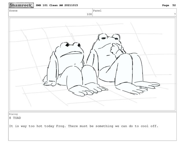Scene
108
Panel
7
Dialog
8 TOAD
It is way too hot today Frog. There must be something we can do to cool off.
SMH 101 Clean AM 20211015 Page 52
