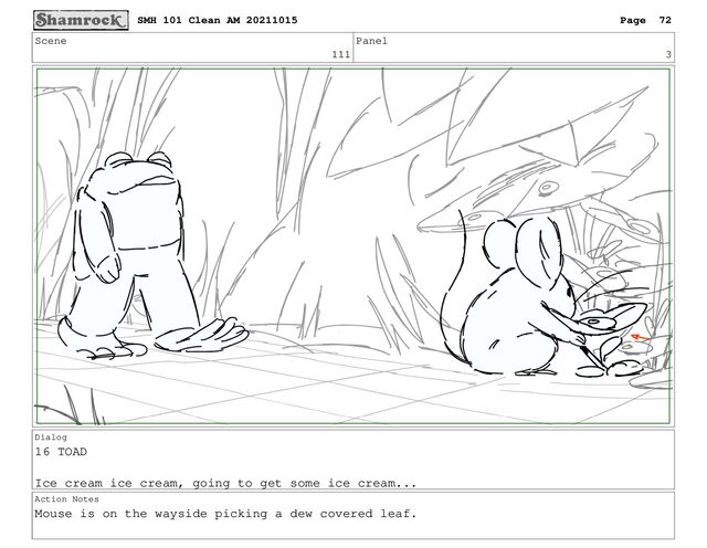 Scene
111
Panel
3
Dialog
16 TOAD
Ice cream ice cream, going to get some ice cream...
Action Notes
Mouse is on the wayside picking a dew covered leaf.
SMH 101 Clean AM 20211015 Page 72
