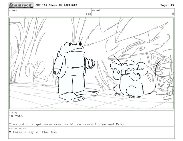 Scene
113
Panel
2
Dialog
18 TOAD
I am going to get some sweet cold ice cream for me and Frog.
Action Notes
M takes a sip of the dew.
SMH 101 Clean AM 20211015 Page 79
