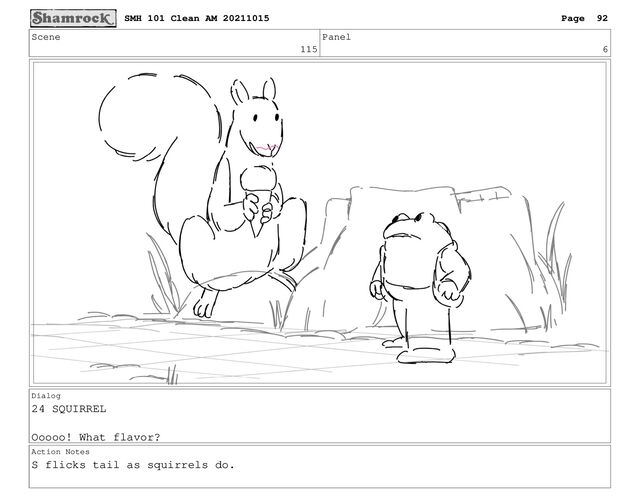 Scene
115
Panel
6
Dialog
24 SQUIRREL
Ooooo! What flavor?
Action Notes
S flicks tail as squirrels do.
SMH 101 Clean AM 20211015 Page 92
