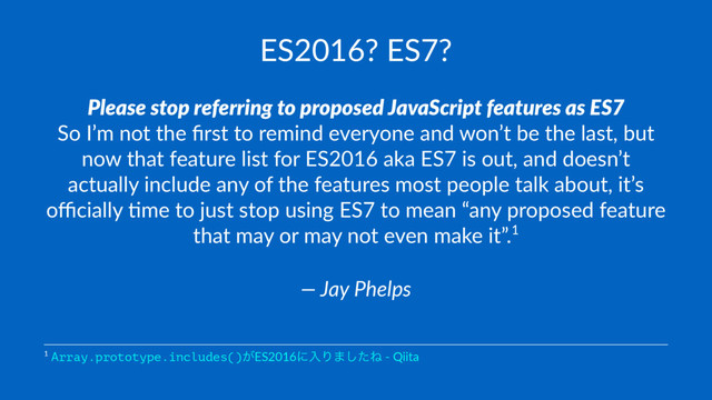 ES2016? ES7?
Please stop referring to proposed JavaScript features as ES7
So I’m not the ﬁrst to remind everyone and won’t be the last, but
now that feature list for ES2016 aka ES7 is out, and doesn’t
actually include any of the features most people talk about, it’s
oﬃcially Cme to just stop using ES7 to mean “any proposed feature
that may or may not even make it”.1
— Jay Phelps
1 Array.prototype.includes()͕ES2016ʹೖΓ·ͨ͠Ͷ - Qiita
