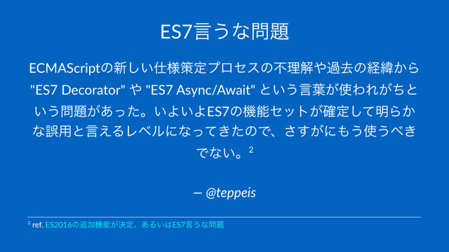 ES7ݴ͏ͳ໰୊
ECMAScriptͷ৽͍͠࢓༷ࡦఆϓϩηεͷෆཧղ΍աڈͷܦҢ͔Β
"ES7 Decorator" ΍ "ES7 Async/Await" ͱ͍͏ݴ༿͕࢖ΘΕ͕ͪͱ
͍͏໰୊͕͋ͬͨɻ͍Α͍ΑES7ͷػೳηοτ͕֬ఆͯ͠໌Β͔
ͳޡ༻ͱݴ͑ΔϨϕϧʹͳ͖ͬͯͨͷͰɺ͕͢͞ʹ΋͏࢖͏΂͖
Ͱͳ͍ɻ2
— @teppeis
2 ref. ES2016ͷ௥Ճػೳ͕ܾఆɺ͋Δ͍͸ES7ݴ͏ͳ໰୊
